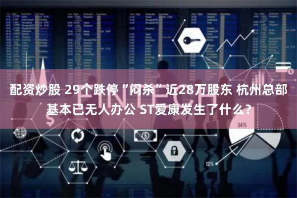 配资炒股 29个跌停“闷杀”近28万股东 杭州总部基本已无人办公 ST爱康发生了什么？