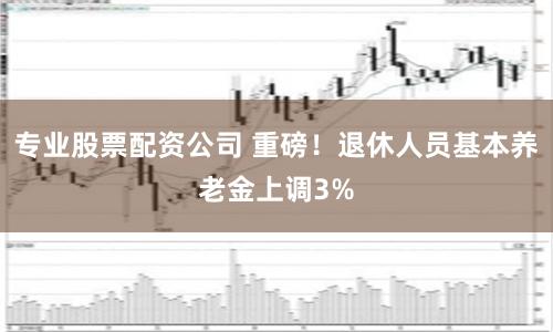 专业股票配资公司 重磅！退休人员基本养老金上调3%