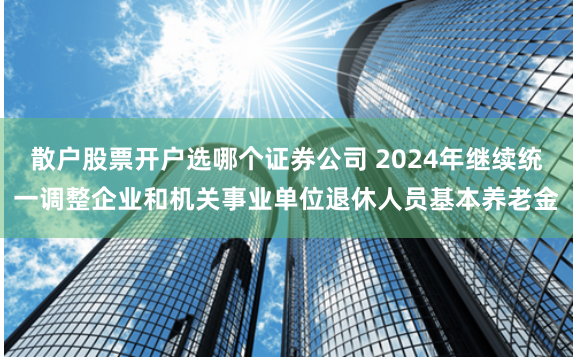 散户股票开户选哪个证券公司 2024年继续统一调整企业和机关事业单位退休人员基本养老金