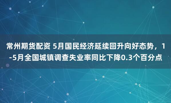 常州期货配资 5月国民经济延续回升向好态势，1-5月全国城镇调查失业率同比下降0.3个百分点