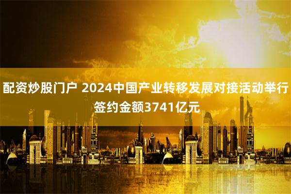 配资炒股门户 2024中国产业转移发展对接活动举行 签约金额3741亿元