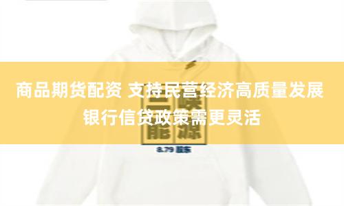商品期货配资 支持民营经济高质量发展 银行信贷政策需更灵活
