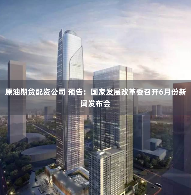 原油期货配资公司 预告：国家发展改革委召开6月份新闻发布会