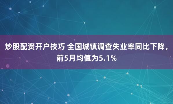 炒股配资开户技巧 全国城镇调查失业率同比下降，前5月均值为5.1%