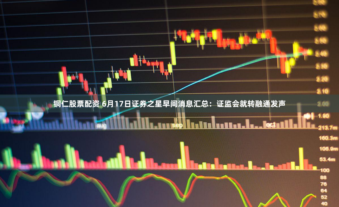 铜仁股票配资 6月17日证券之星早间消息汇总：证监会就转融通发声