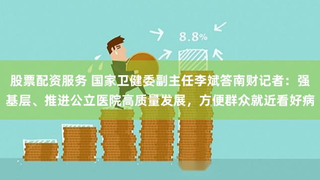 股票配资服务 国家卫健委副主任李斌答南财记者：强基层、推进公立医院高质量发展，方便群众就近看好病
