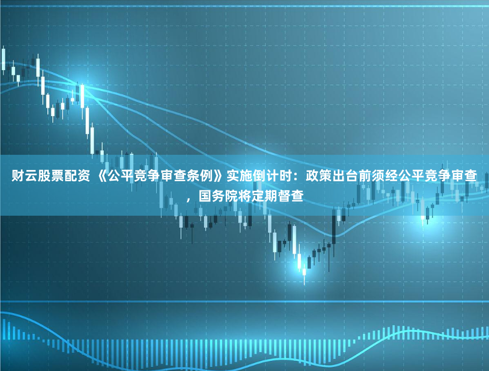 财云股票配资 《公平竞争审查条例》实施倒计时：政策出台前须经公平竞争审查，国务院将定期督查