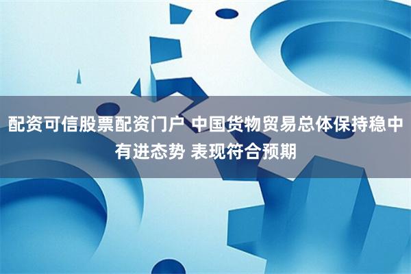 配资可信股票配资门户 中国货物贸易总体保持稳中有进态势 表现符合预期