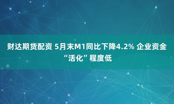 财达期货配资 5月末M1同比下降4.2% 企业资金“活化”程度低