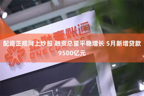 配资正规网上炒股 融资总量平稳增长 5月新增贷款9500亿元