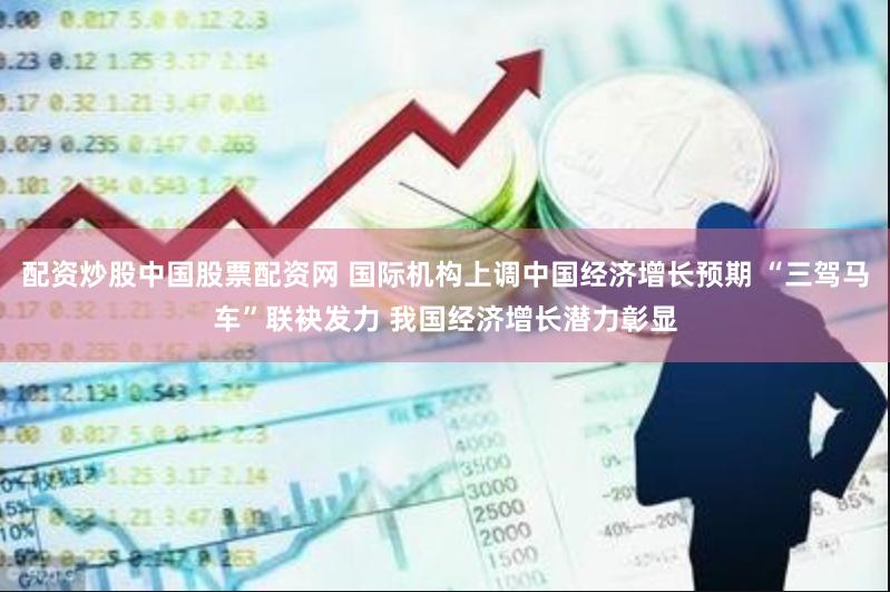 配资炒股中国股票配资网 国际机构上调中国经济增长预期 “三驾马车”联袂发力 我国经济增长潜力彰显