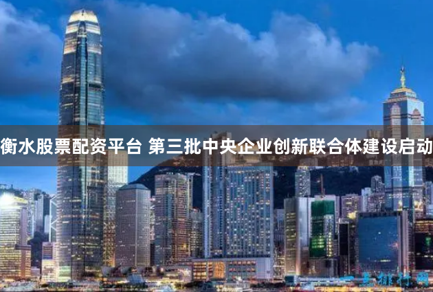 衡水股票配资平台 第三批中央企业创新联合体建设启动