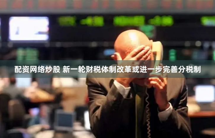 配资网络炒股 新一轮财税体制改革或进一步完善分税制