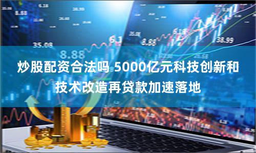 炒股配资合法吗 5000亿元科技创新和技术改造再贷款加速落地