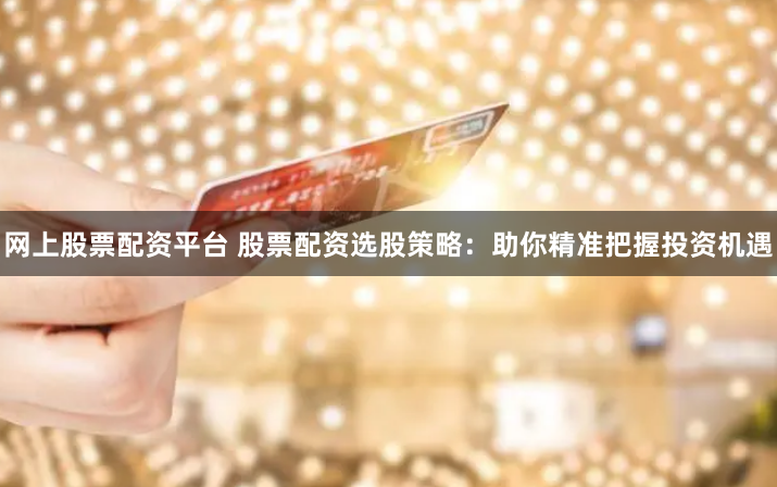 网上股票配资平台 股票配资选股策略：助你精准把握投资机遇