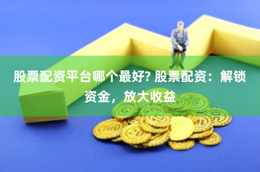 股票配资平台哪个最好? 股票配资：解锁资金，放大收益
