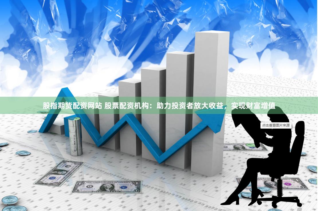 股指期货配资网站 股票配资机构：助力投资者放大收益，实现财富增值