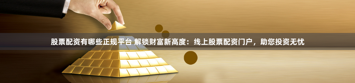 股票配资有哪些正规平台 解锁财富新高度：线上股票配资门户，助您投资无忧