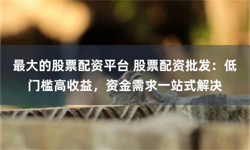 最大的股票配资平台 股票配资批发：低门槛高收益，资金需求一站式解决