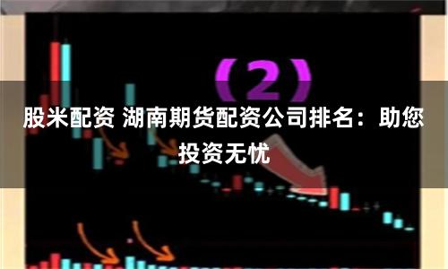 股米配资 湖南期货配资公司排名：助您投资无忧