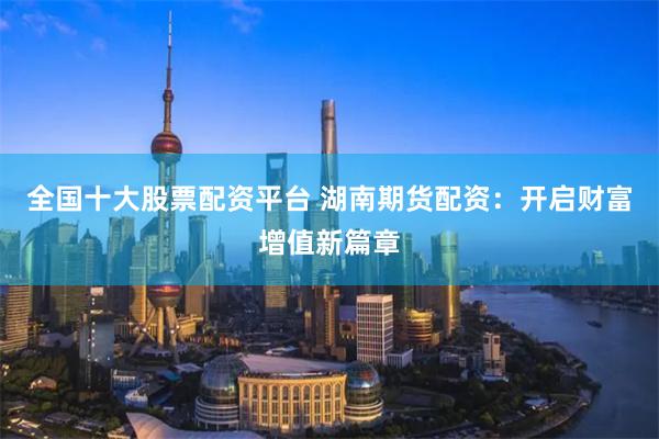 全国十大股票配资平台 湖南期货配资：开启财富增值新篇章
