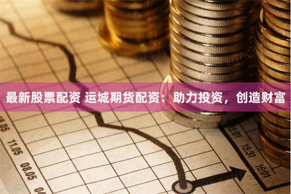 最新股票配资 运城期货配资：助力投资，创造财富