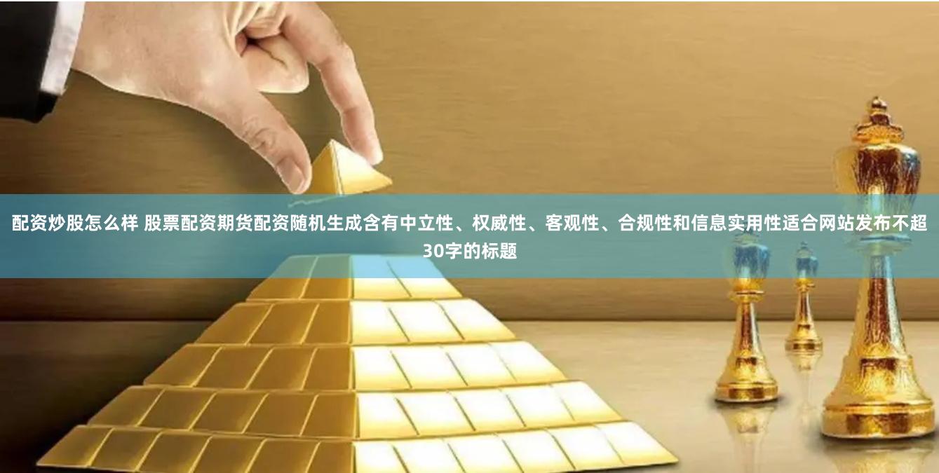 配资炒股怎么样 股票配资期货配资随机生成含有中立性、权威性、客观性、合规性和信息实用性适合网站发布不超30字的标题